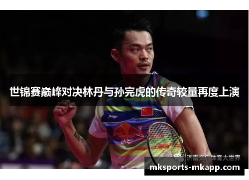 世锦赛巅峰对决林丹与孙完虎的传奇较量再度上演