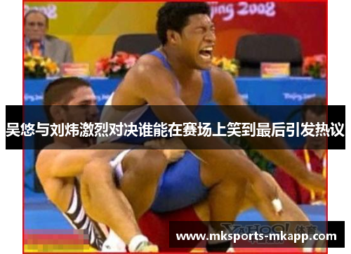 吴悠与刘炜激烈对决谁能在赛场上笑到最后引发热议